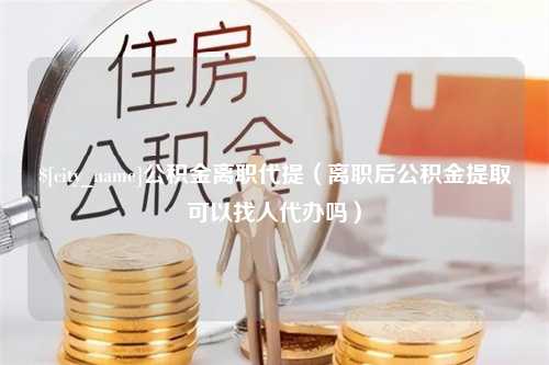 禹州公积金离职代提（离职后公积金提取可以找人代办吗）